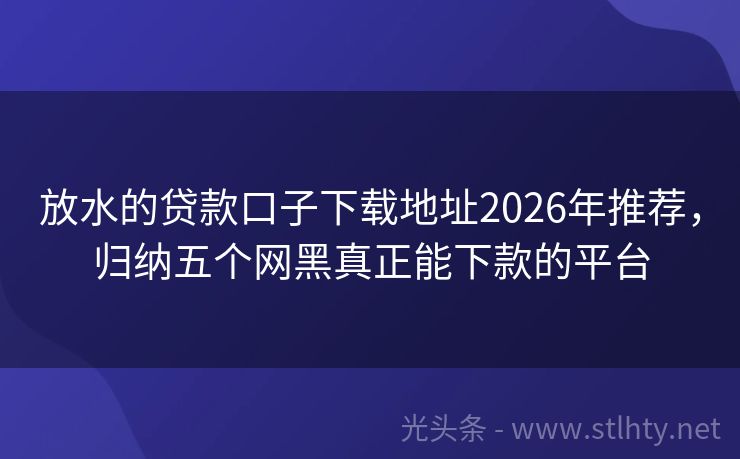 放水的贷款口子下载地址2026年推荐,归纳五个网黑真正能下款的平台
