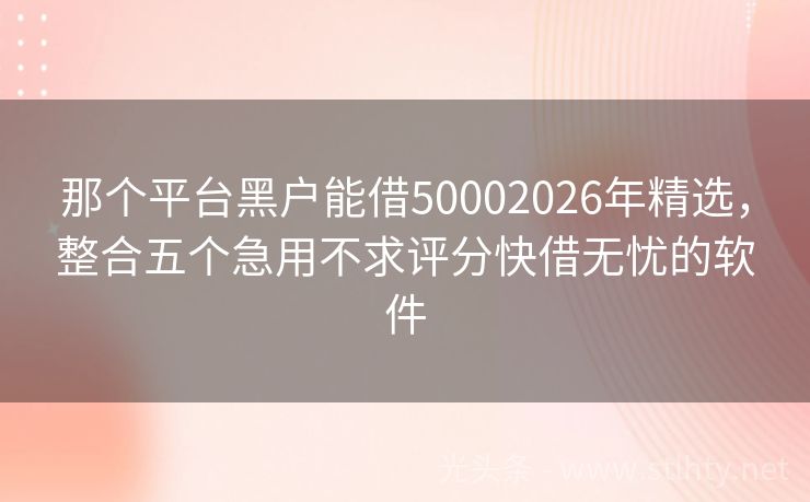 那个平台黑户能借50002026年精选，整合五个急用不求评分快借无忧的软件