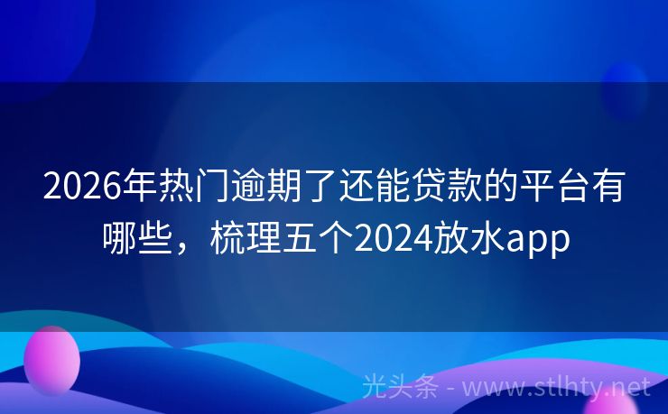 2026年热门逾期了还能贷款的平台有哪些,梳理五个2024放水app
