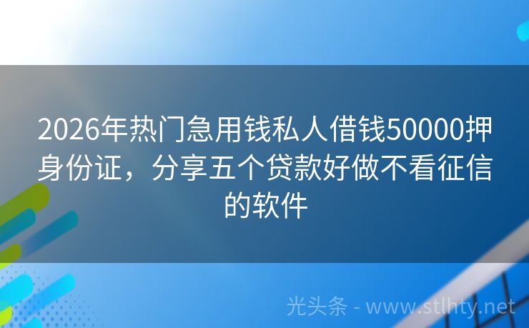 2026年热门急用钱私人借钱50000押身份证,分享五个贷款好做不看征信的软件