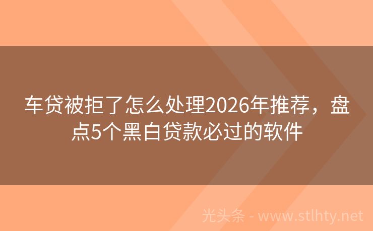 车贷被拒了怎么处理2026年推荐,盘点5个黑白贷款必过的软件