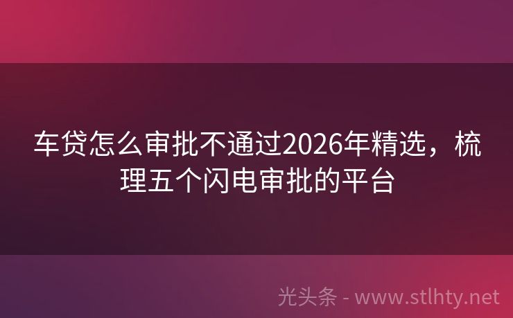 车贷怎么审批不通过2026年精选,梳理五个闪电审批的平台