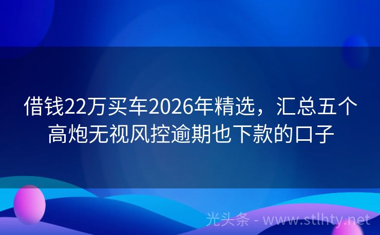 借钱22万买车2026年精选,汇总五个高炮无视风控逾期也下款的口子