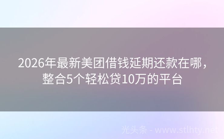 2026年最新美团借钱延期还款在哪,整合5个轻松贷10万的平台