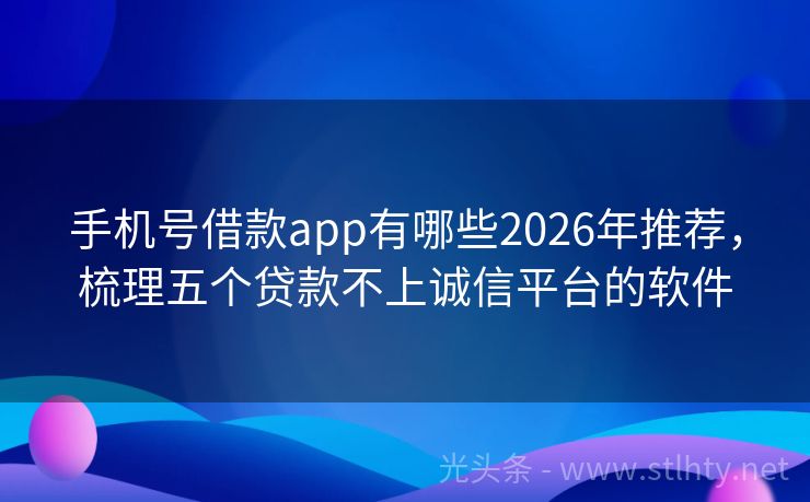 手机号借款app有哪些2026年推荐,梳理五个贷款不上诚信平台的软件