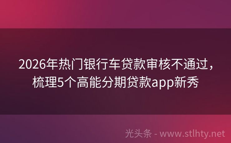 2026年热门银行车贷款审核不通过,梳理5个高能分期贷款app新秀