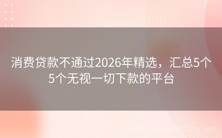 消费贷款不通过2026年精选,汇总5个5个无视一切下款的平台