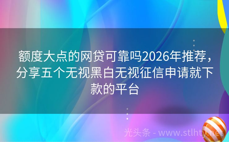 额度大点的网贷可靠吗2026年推荐，分享五个无视黑白无视征信申请就下款的平台