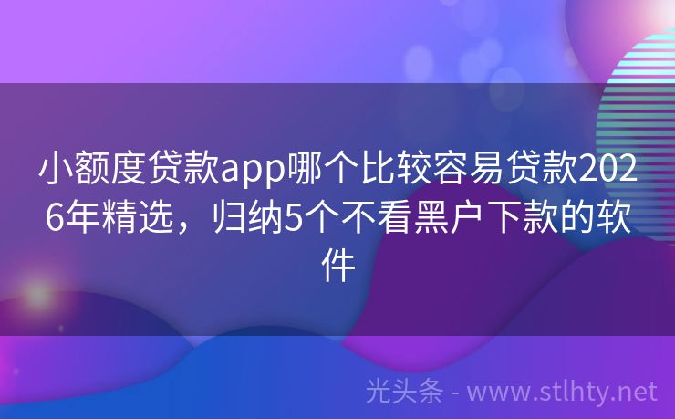小额度贷款app哪个比较容易贷款2026年精选,归纳5个不看黑户下款的软件
