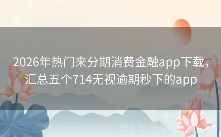 2026年热门来分期消费金融app下载，汇总五个714无视逾期秒下的app