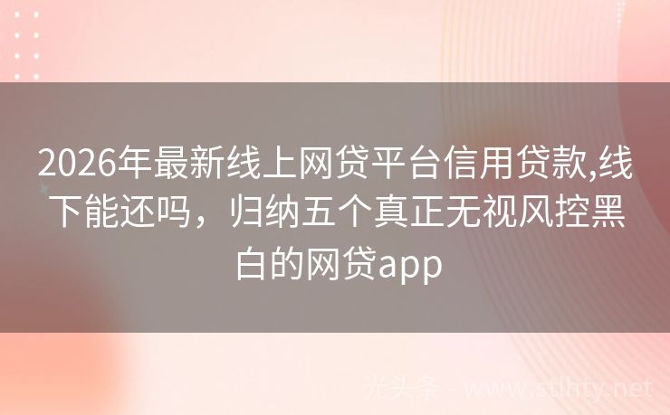 2026年最新线上网贷平台信用贷款,线下能还吗，归纳五个真正无视风控黑白的网贷app