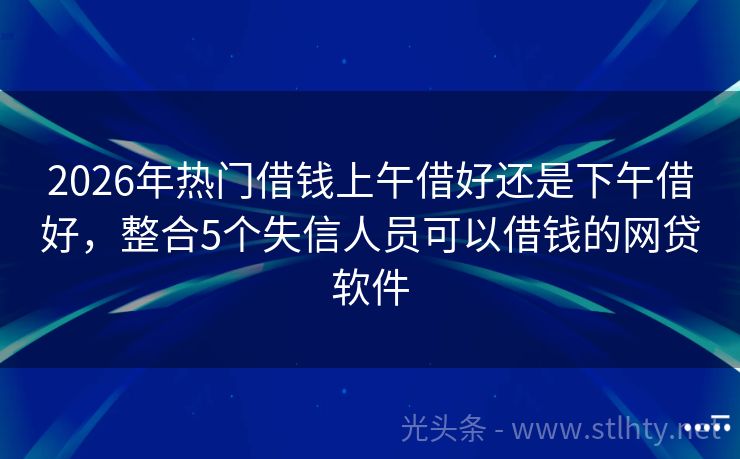 2026年热门借钱上午借好还是下午借好，整合5个失信人员可以借钱的网贷软件