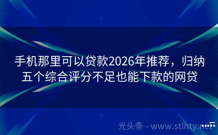 手机那里可以贷款2026年推荐，归纳五个综合评分不足也能下款的网贷