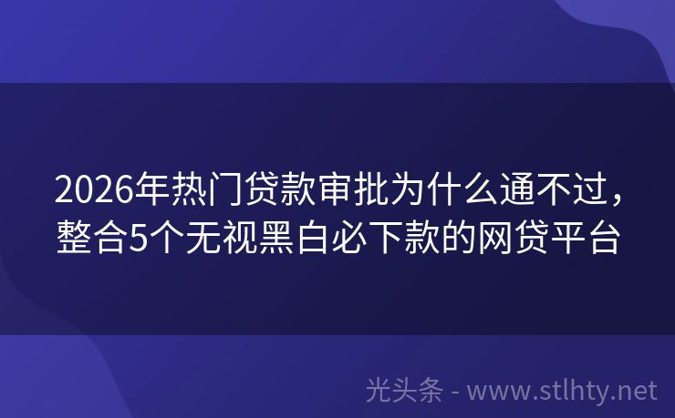 2026年热门贷款审批为什么通不过，整合5个无视黑白必下款的网贷平台