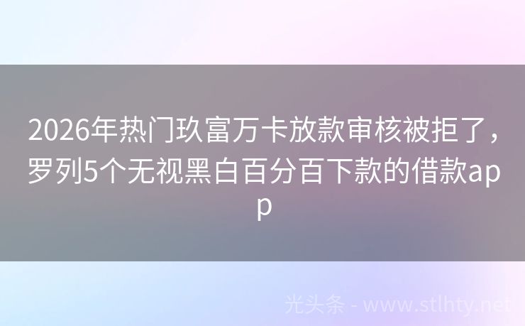 2026年热门玖富万卡放款审核被拒了，罗列5个无视黑白百分百下款的借款app