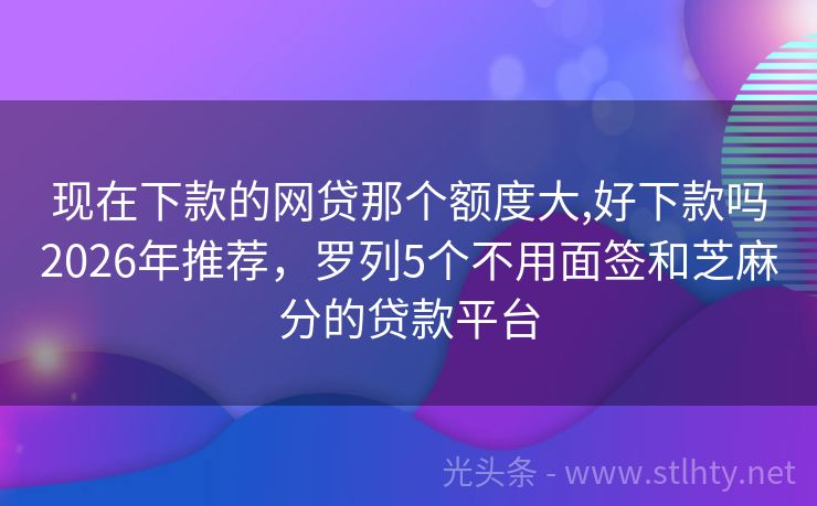 现在下款的网贷那个额度大,好下款吗2026年推荐，罗列5个不用面签和芝麻分的贷款平台