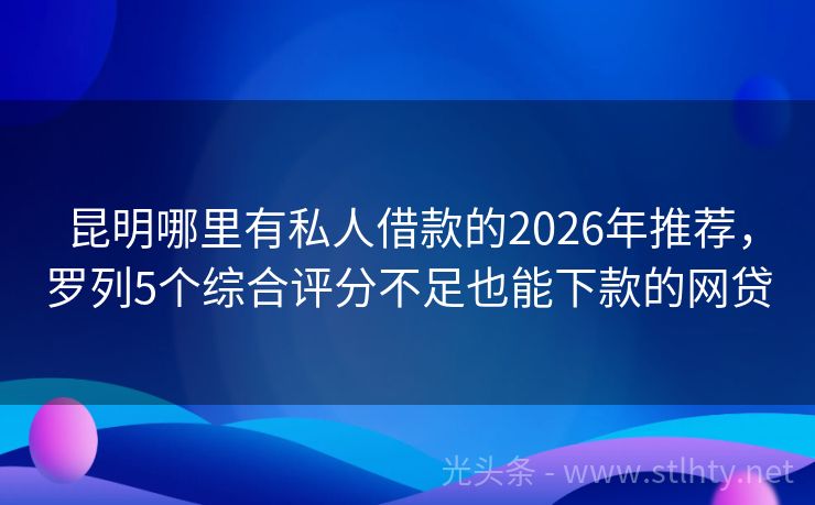 昆明哪里有私人借款的2026年推荐，罗列5个综合评分不足也能下款的网贷
