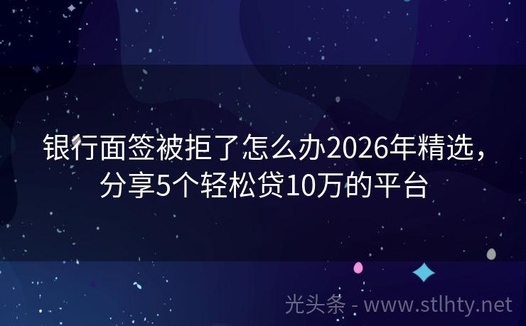 银行面签被拒了怎么办2026年精选，分享5个轻松贷10万的平台