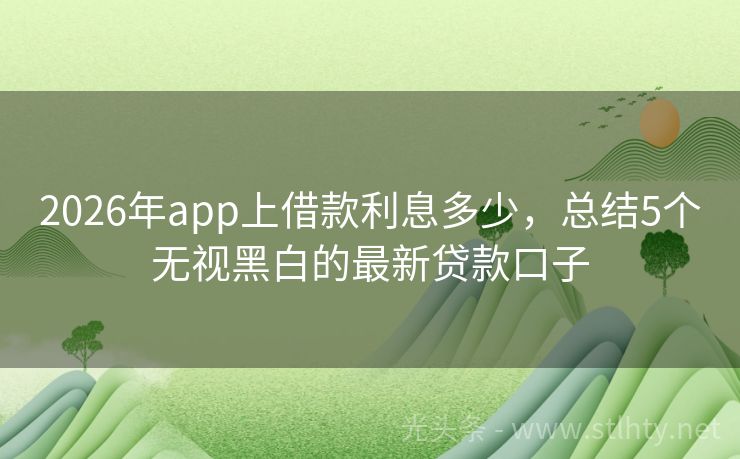 2026年app上借款利息多少，总结5个无视黑白的最新贷款口子