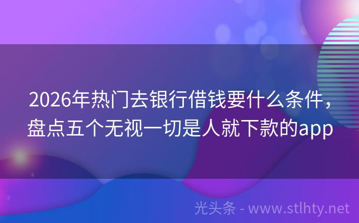 2026年热门去银行借钱要什么条件，盘点五个无视一切是人就下款的app