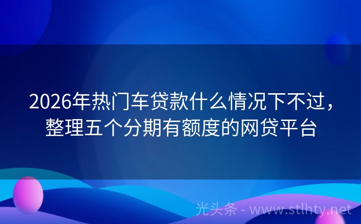 2026年热门车贷款什么情况下不过，整理五个分期有额度的网贷平台