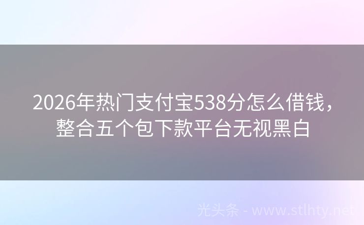 2026年热门支付宝538分怎么借钱，整合五个包下款平台无视黑白