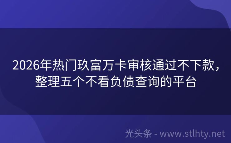 2026年热门玖富万卡审核通过不下款，整理五个不看负债查询的平台