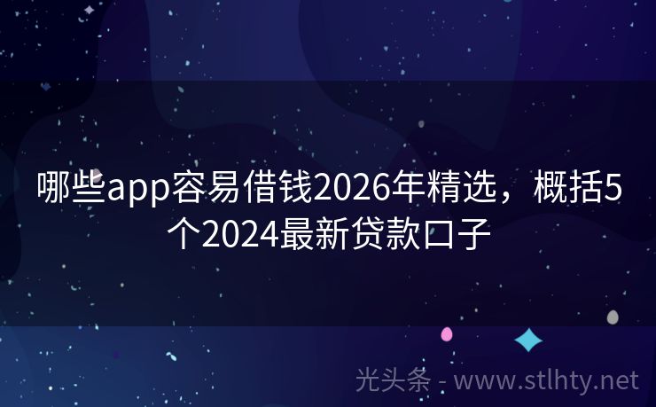 哪些app容易借钱2026年精选，概括5个2024最新贷款口子