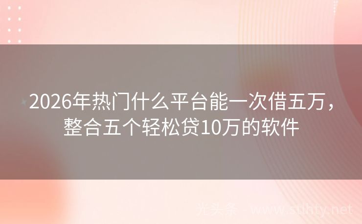 2026年热门什么平台能一次借五万，整合五个轻松贷10万的软件