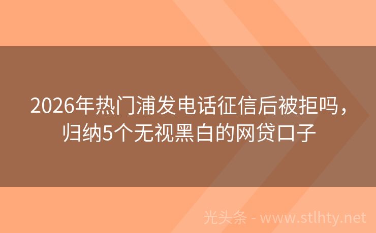 2026年热门浦发电话征信后被拒吗，归纳5个无视黑白的网贷口子