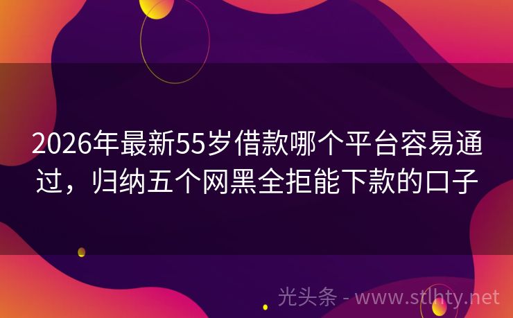 2026年最新55岁借款哪个平台容易通过，归纳五个网黑全拒能下款的口子