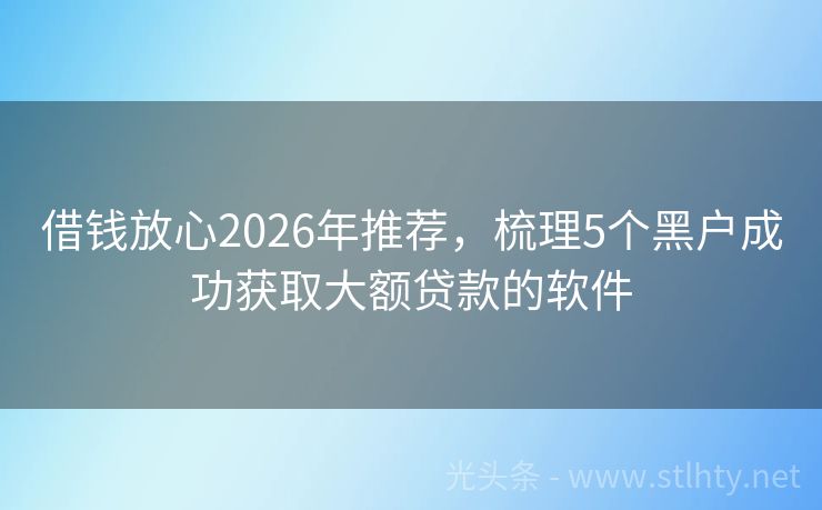 借钱放心2026年推荐，梳理5个黑户成功获取大额贷款的软件
