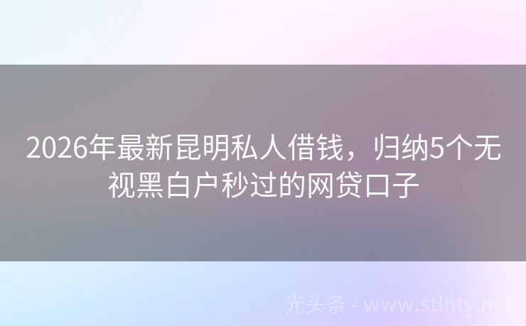 2026年最新昆明私人借钱，归纳5个无视黑白户秒过的网贷口子