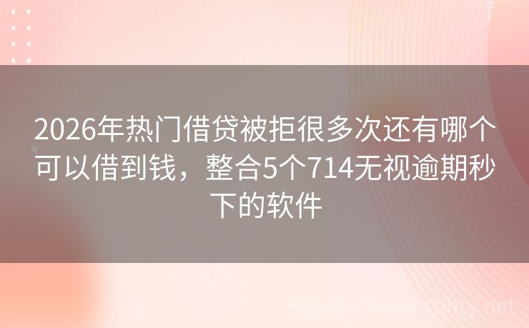 2026年热门借贷被拒很多次还有哪个可以借到钱，整合5个714无视逾期秒下的软件