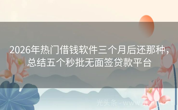 2026年热门借钱软件三个月后还那种，总结五个秒批无面签贷款平台