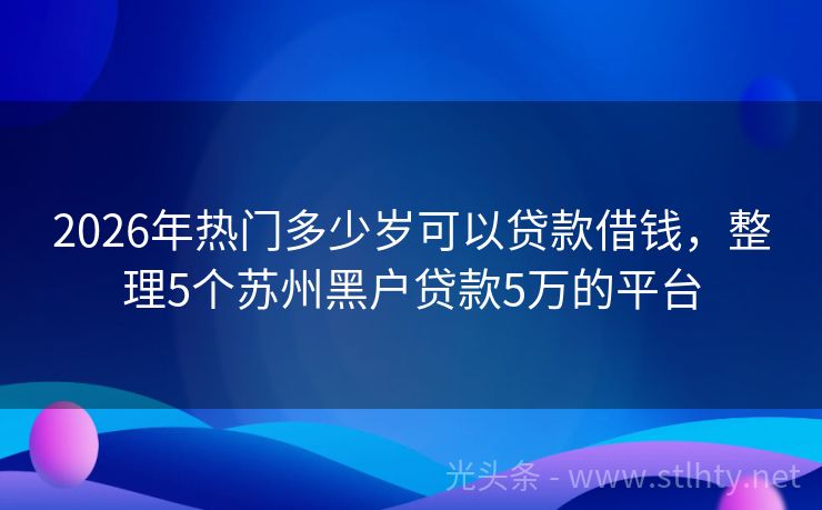 2026年热门多少岁可以贷款借钱，整理5个苏州黑户贷款5万的平台