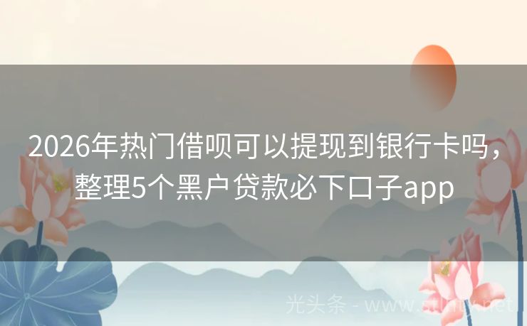 2026年热门借呗可以提现到银行卡吗，整理5个黑户贷款必下口子app