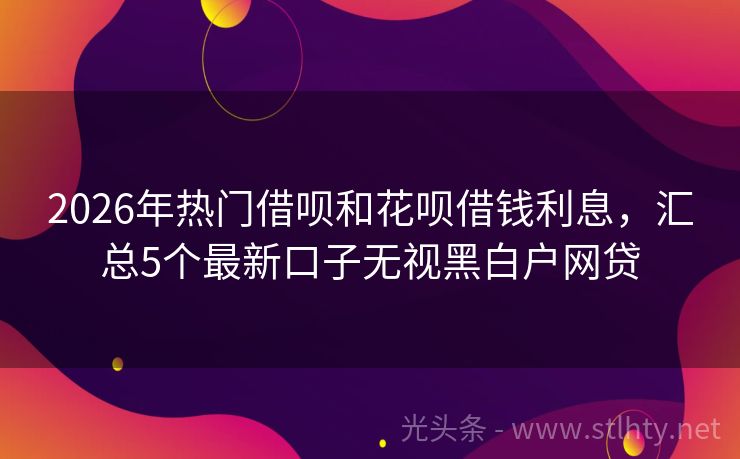 2026年热门借呗和花呗借钱利息，汇总5个最新口子无视黑白户网贷