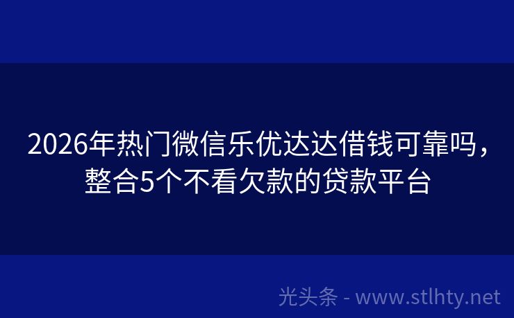 2026年热门微信乐优达达借钱可靠吗，整合5个不看欠款的贷款平台