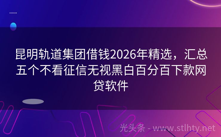 昆明轨道集团借钱2026年精选，汇总五个不看征信无视黑白百分百下款网贷软件