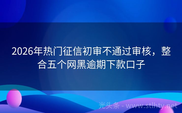 2026年热门征信初审不通过审核，整合五个网黑逾期下款口子