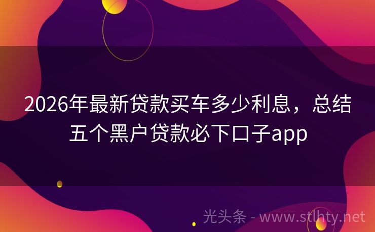 2026年最新贷款买车多少利息，总结五个黑户贷款必下口子app