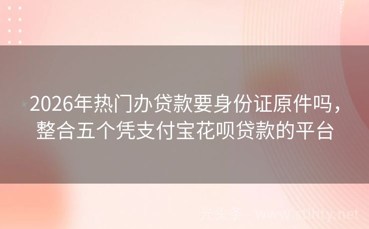 2026年热门办贷款要身份证原件吗，整合五个凭支付宝花呗贷款的平台