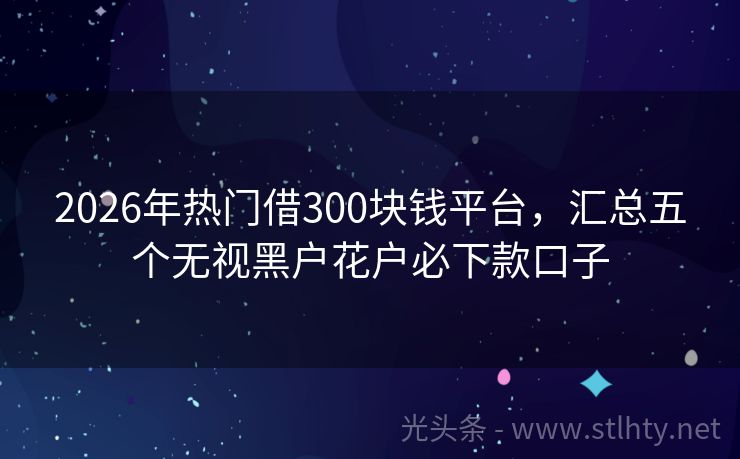 2026年热门借300块钱平台，汇总五个无视黑户花户必下款口子