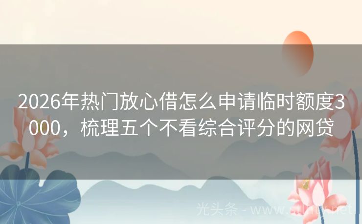 2026年热门放心借怎么申请临时额度3000，梳理五个不看综合评分的网贷