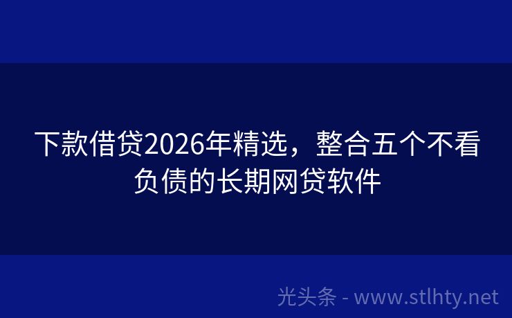 下款借贷2026年精选，整合五个不看负债的长期网贷软件