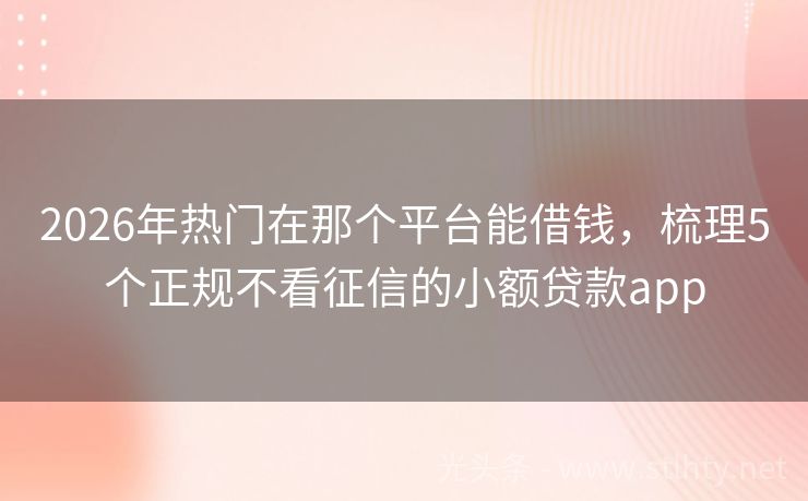 2026年热门在那个平台能借钱，梳理5个正规不看征信的小额贷款app