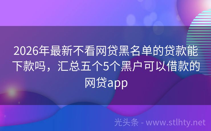 2026年最新不看网贷黑名单的贷款能下款吗，汇总五个5个黑户可以借款的网贷app