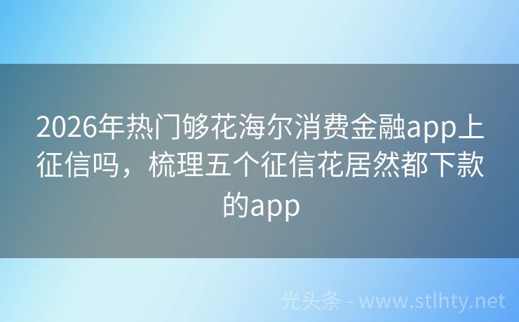 2026年热门够花海尔消费金融app上征信吗，梳理五个征信花居然都下款的app