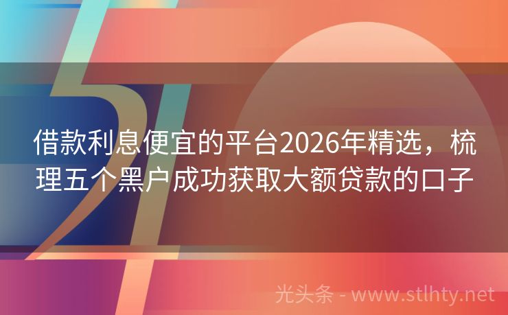 借款利息便宜的平台2026年精选，梳理五个黑户成功获取大额贷款的口子